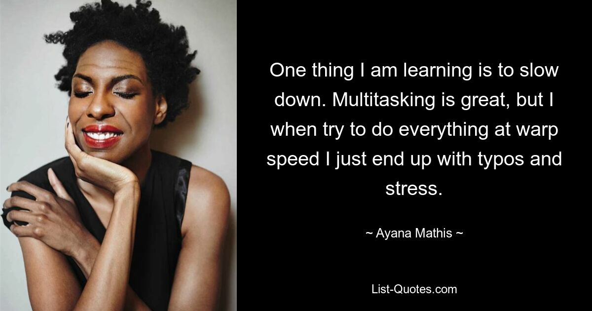 One thing I am learning is to slow down. Multitasking is great, but I when try to do everything at warp speed I just end up with typos and stress. — © Ayana Mathis