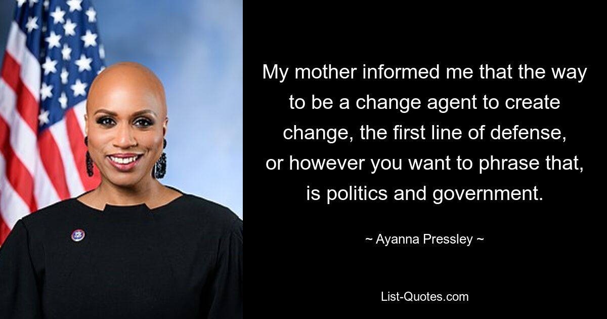 My mother informed me that the way to be a change agent to create change, the first line of defense, or however you want to phrase that, is politics and government. — © Ayanna Pressley