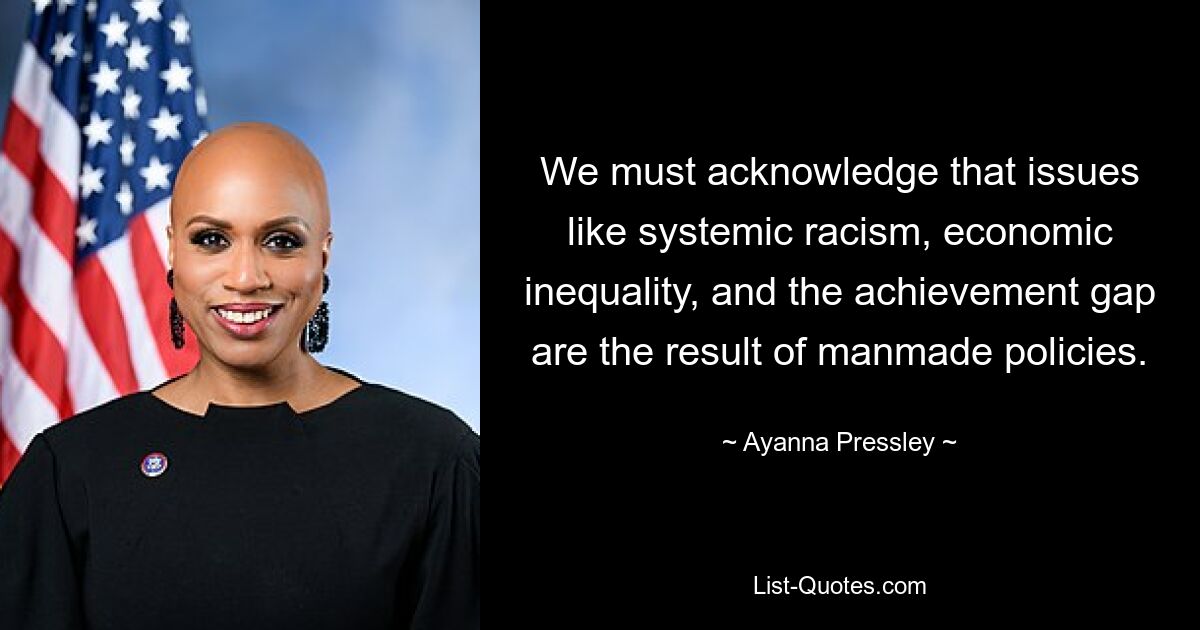 We must acknowledge that issues like systemic racism, economic inequality, and the achievement gap are the result of manmade policies. — © Ayanna Pressley