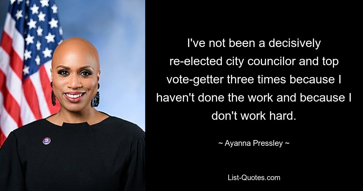 I've not been a decisively re-elected city councilor and top vote-getter three times because I haven't done the work and because I don't work hard. — © Ayanna Pressley