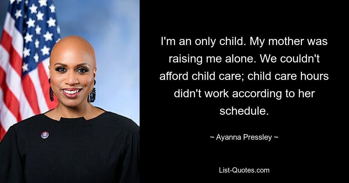 I'm an only child. My mother was raising me alone. We couldn't afford child care; child care hours didn't work according to her schedule. — © Ayanna Pressley