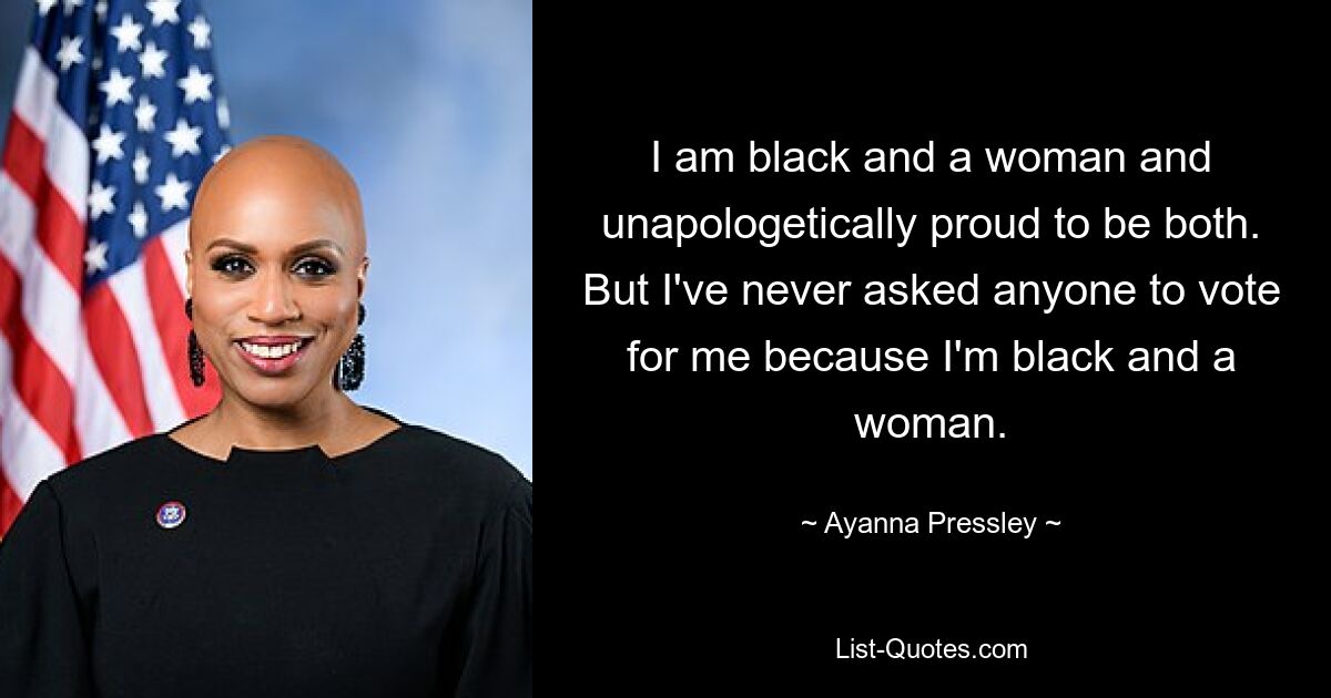 I am black and a woman and unapologetically proud to be both. But I've never asked anyone to vote for me because I'm black and a woman. — © Ayanna Pressley