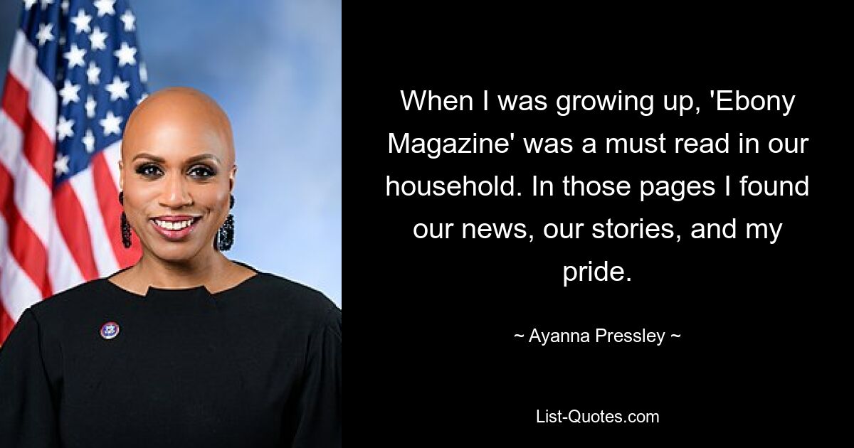 When I was growing up, 'Ebony Magazine' was a must read in our household. In those pages I found our news, our stories, and my pride. — © Ayanna Pressley