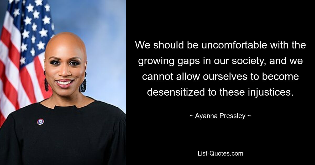 We should be uncomfortable with the growing gaps in our society, and we cannot allow ourselves to become desensitized to these injustices. — © Ayanna Pressley