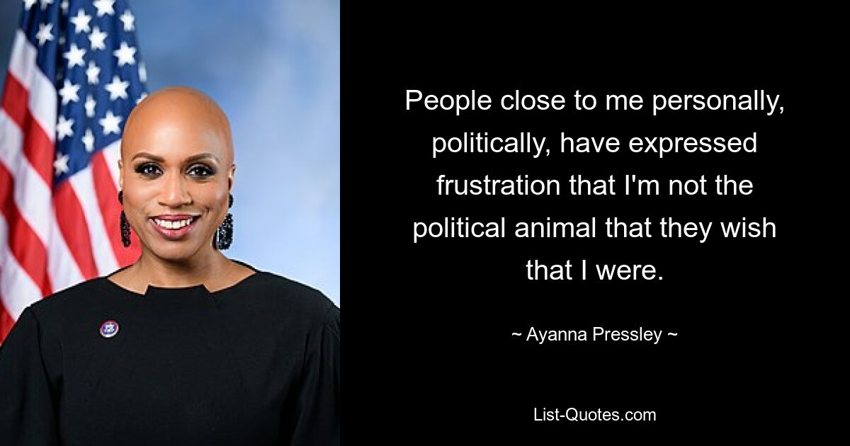 People close to me personally, politically, have expressed frustration that I'm not the political animal that they wish that I were. — © Ayanna Pressley