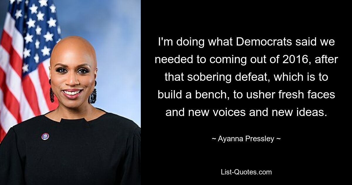 I'm doing what Democrats said we needed to coming out of 2016, after that sobering defeat, which is to build a bench, to usher fresh faces and new voices and new ideas. — © Ayanna Pressley