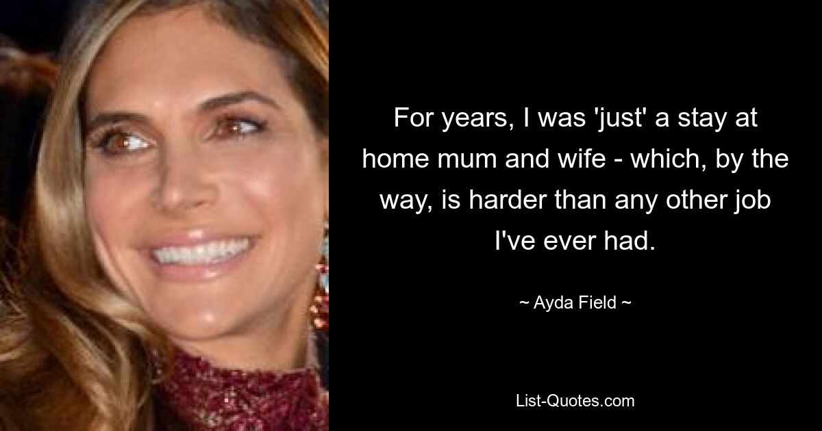 For years, I was 'just' a stay at home mum and wife - which, by the way, is harder than any other job I've ever had. — © Ayda Field