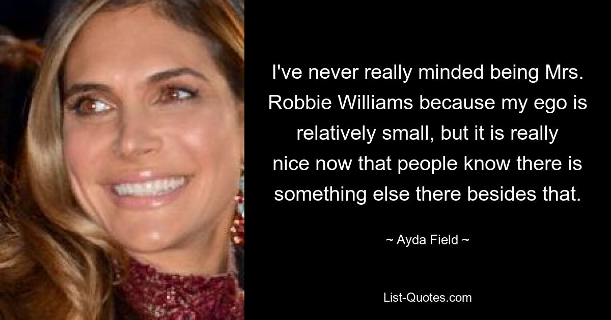 I've never really minded being Mrs. Robbie Williams because my ego is relatively small, but it is really nice now that people know there is something else there besides that. — © Ayda Field