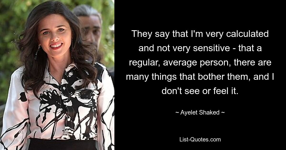 They say that I'm very calculated and not very sensitive - that a regular, average person, there are many things that bother them, and I don't see or feel it. — © Ayelet Shaked