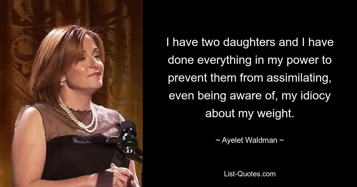 I have two daughters and I have done everything in my power to prevent them from assimilating, even being aware of, my idiocy about my weight. — © Ayelet Waldman