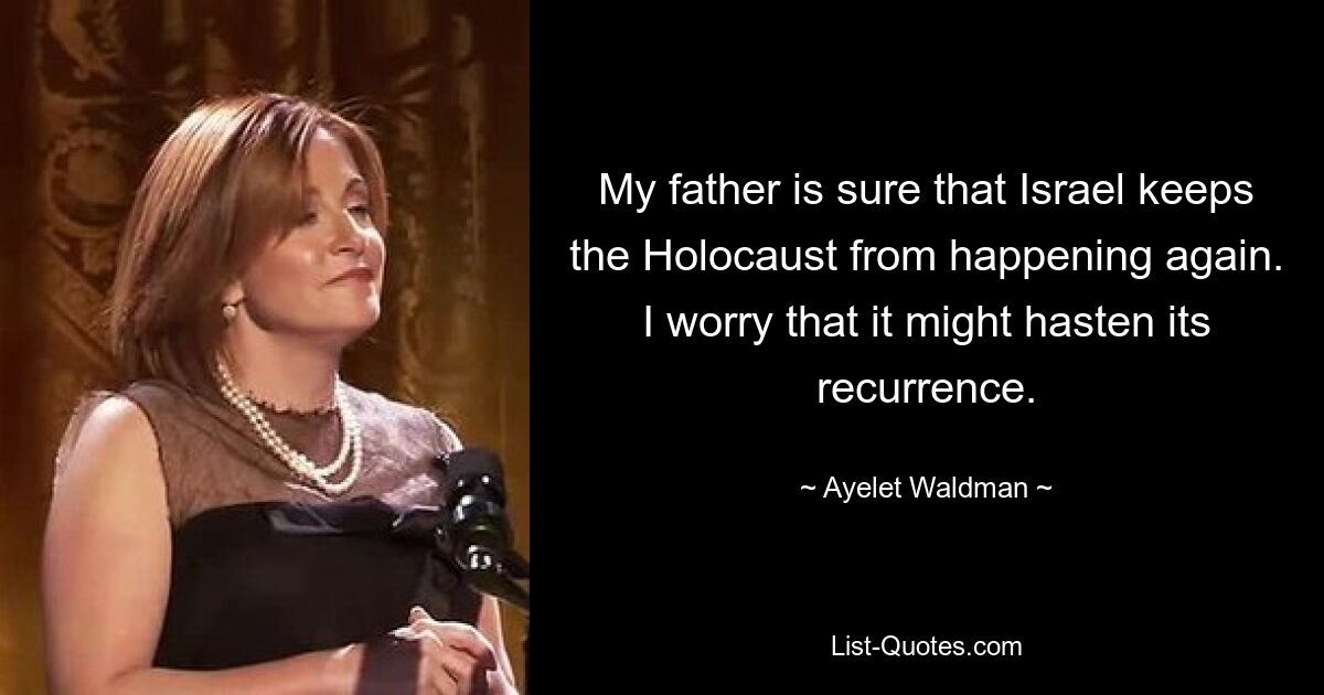 My father is sure that Israel keeps the Holocaust from happening again. I worry that it might hasten its recurrence. — © Ayelet Waldman