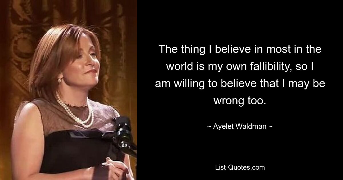 The thing I believe in most in the world is my own fallibility, so I am willing to believe that I may be wrong too. — © Ayelet Waldman