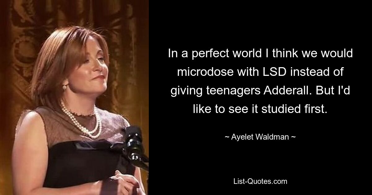 In a perfect world I think we would microdose with LSD instead of giving teenagers Adderall. But I'd like to see it studied first. — © Ayelet Waldman