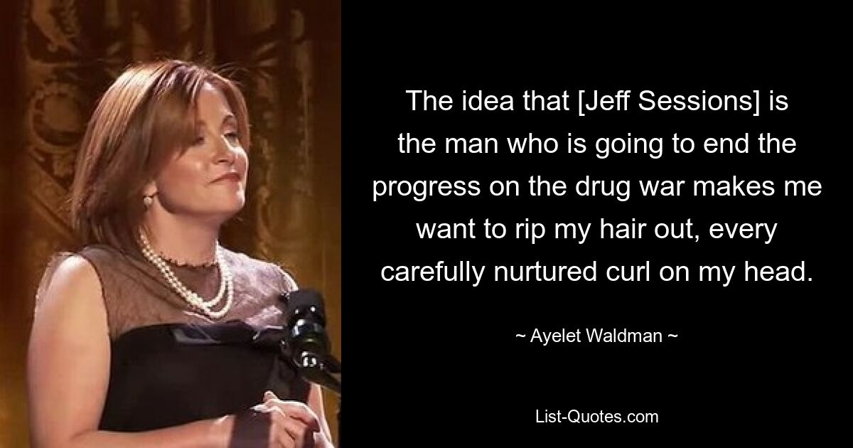 The idea that [Jeff Sessions] is the man who is going to end the progress on the drug war makes me want to rip my hair out, every carefully nurtured curl on my head. — © Ayelet Waldman