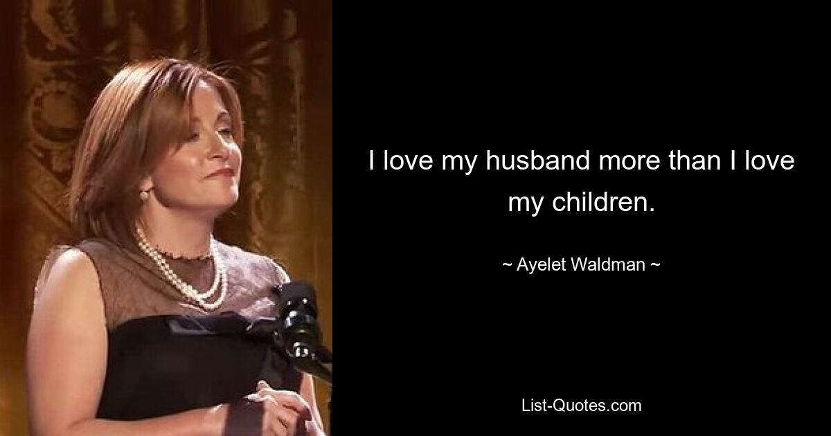 I love my husband more than I love my children. — © Ayelet Waldman