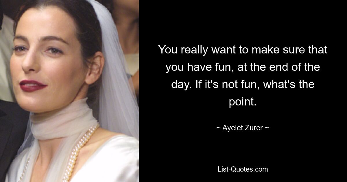 You really want to make sure that you have fun, at the end of the day. If it's not fun, what's the point. — © Ayelet Zurer