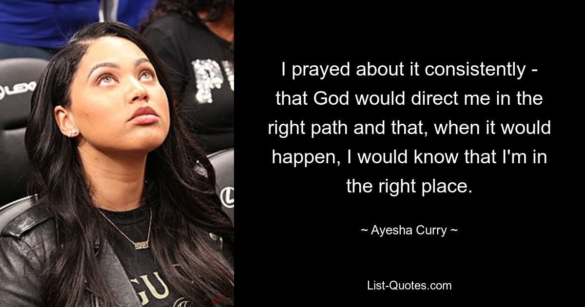 I prayed about it consistently - that God would direct me in the right path and that, when it would happen, I would know that I'm in the right place. — © Ayesha Curry