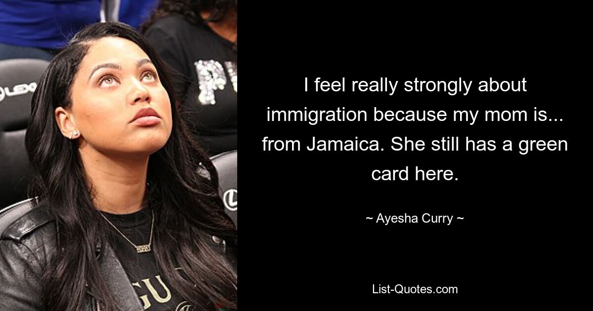 I feel really strongly about immigration because my mom is... from Jamaica. She still has a green card here. — © Ayesha Curry