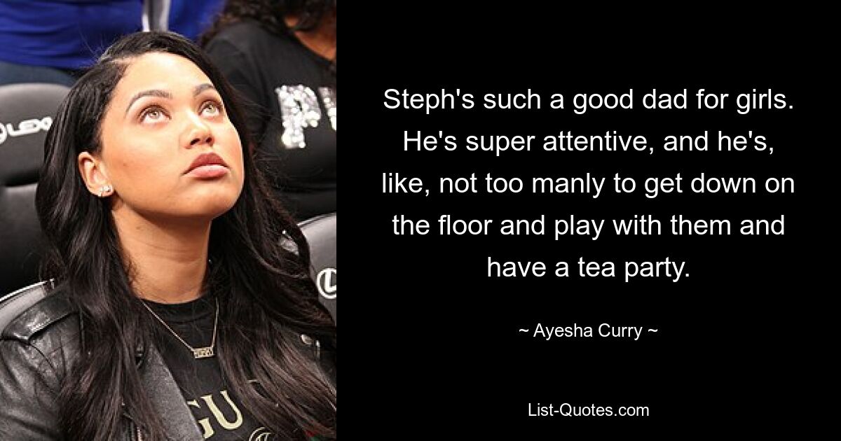 Steph's such a good dad for girls. He's super attentive, and he's, like, not too manly to get down on the floor and play with them and have a tea party. — © Ayesha Curry