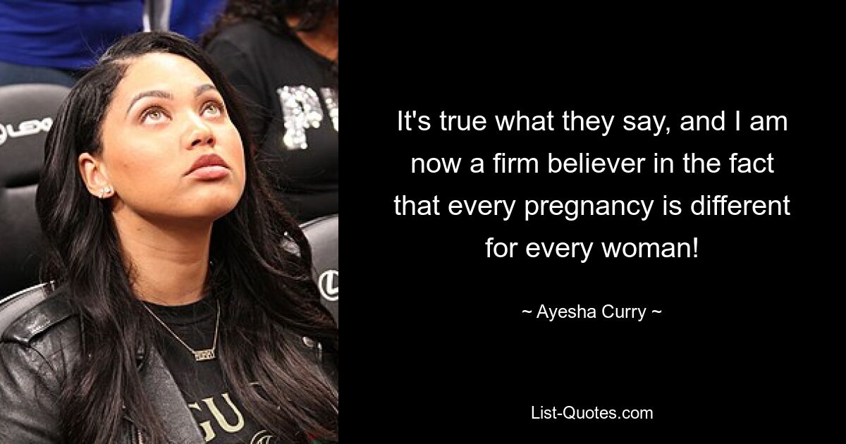 It's true what they say, and I am now a firm believer in the fact that every pregnancy is different for every woman! — © Ayesha Curry