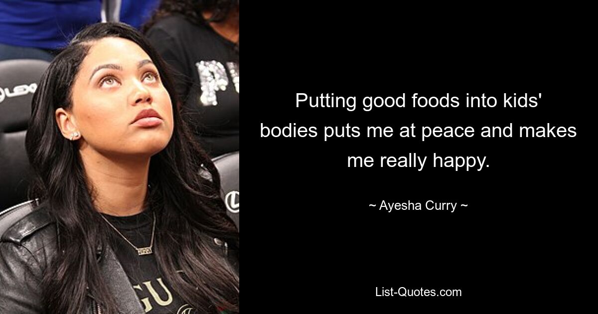 Putting good foods into kids' bodies puts me at peace and makes me really happy. — © Ayesha Curry