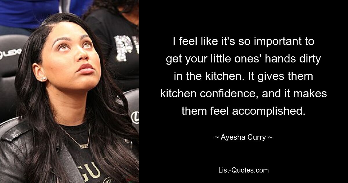 I feel like it's so important to get your little ones' hands dirty in the kitchen. It gives them kitchen confidence, and it makes them feel accomplished. — © Ayesha Curry