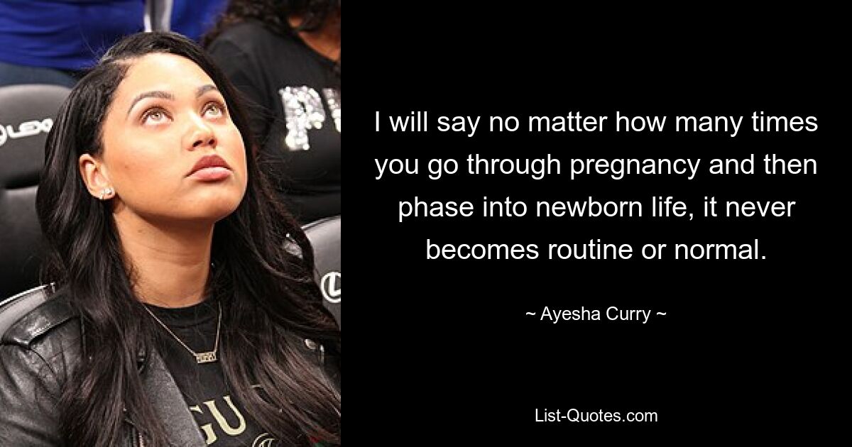 I will say no matter how many times you go through pregnancy and then phase into newborn life, it never becomes routine or normal. — © Ayesha Curry