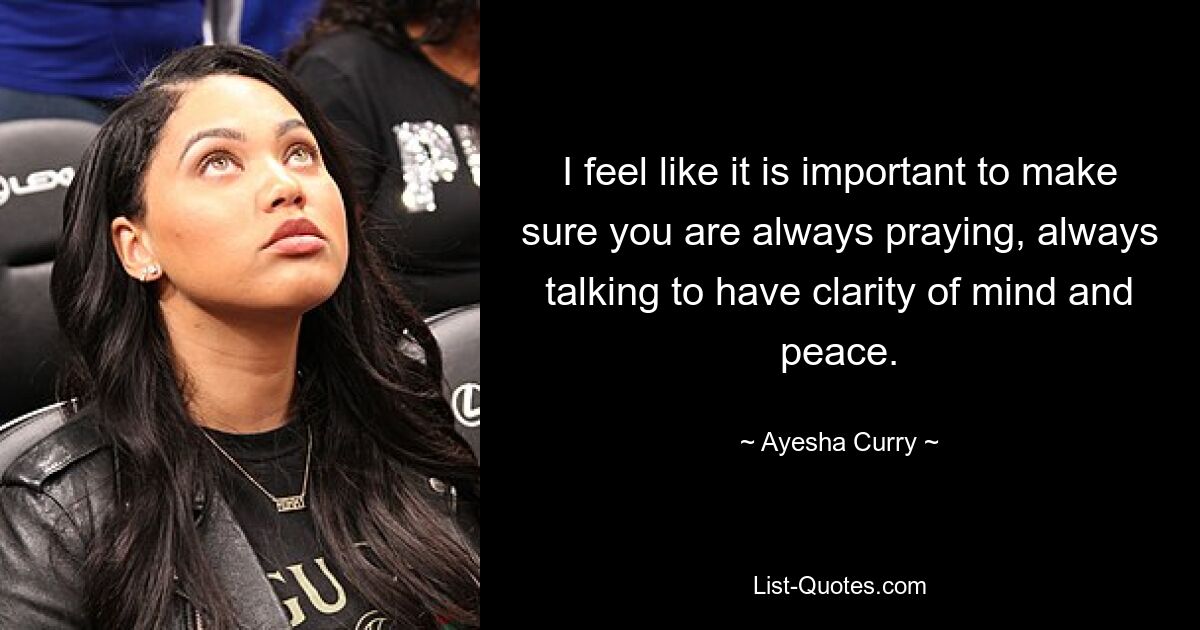 I feel like it is important to make sure you are always praying, always talking to have clarity of mind and peace. — © Ayesha Curry