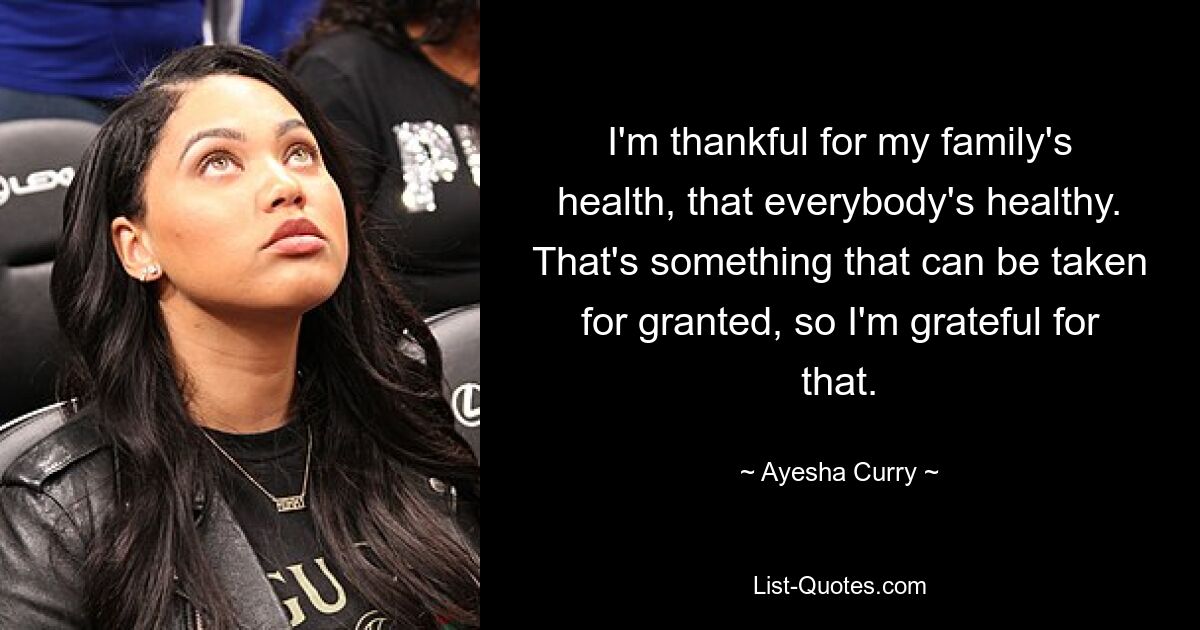 I'm thankful for my family's health, that everybody's healthy. That's something that can be taken for granted, so I'm grateful for that. — © Ayesha Curry