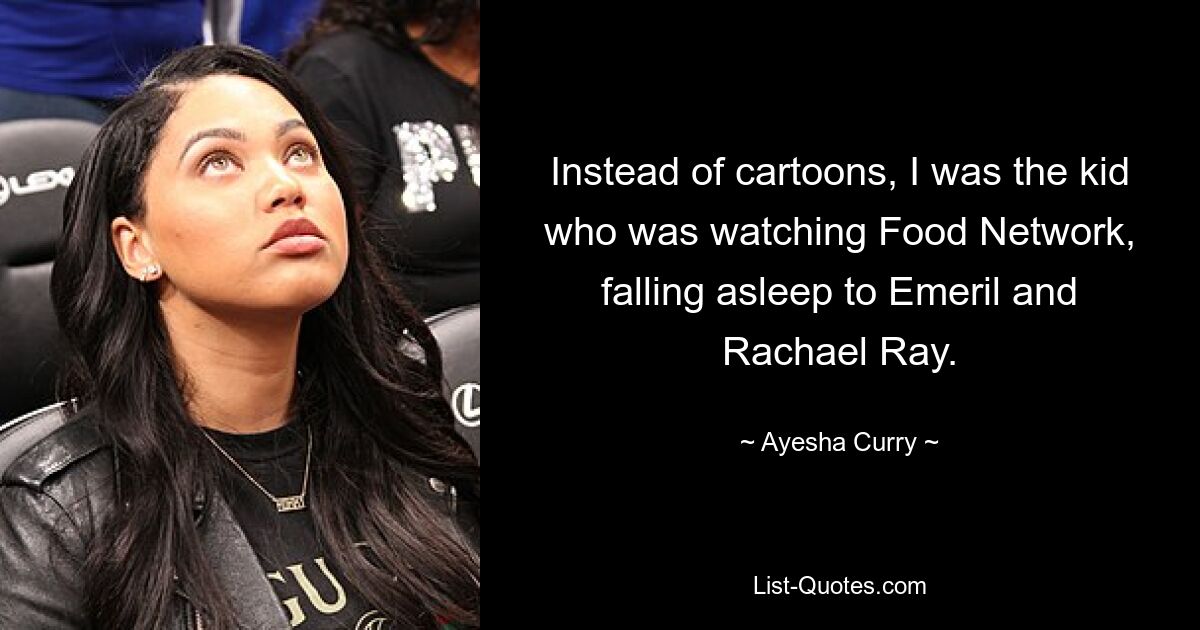 Instead of cartoons, I was the kid who was watching Food Network, falling asleep to Emeril and Rachael Ray. — © Ayesha Curry