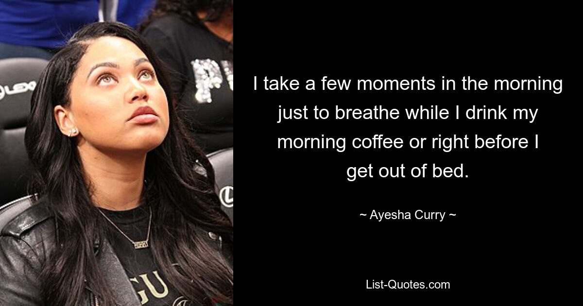 I take a few moments in the morning just to breathe while I drink my morning coffee or right before I get out of bed. — © Ayesha Curry