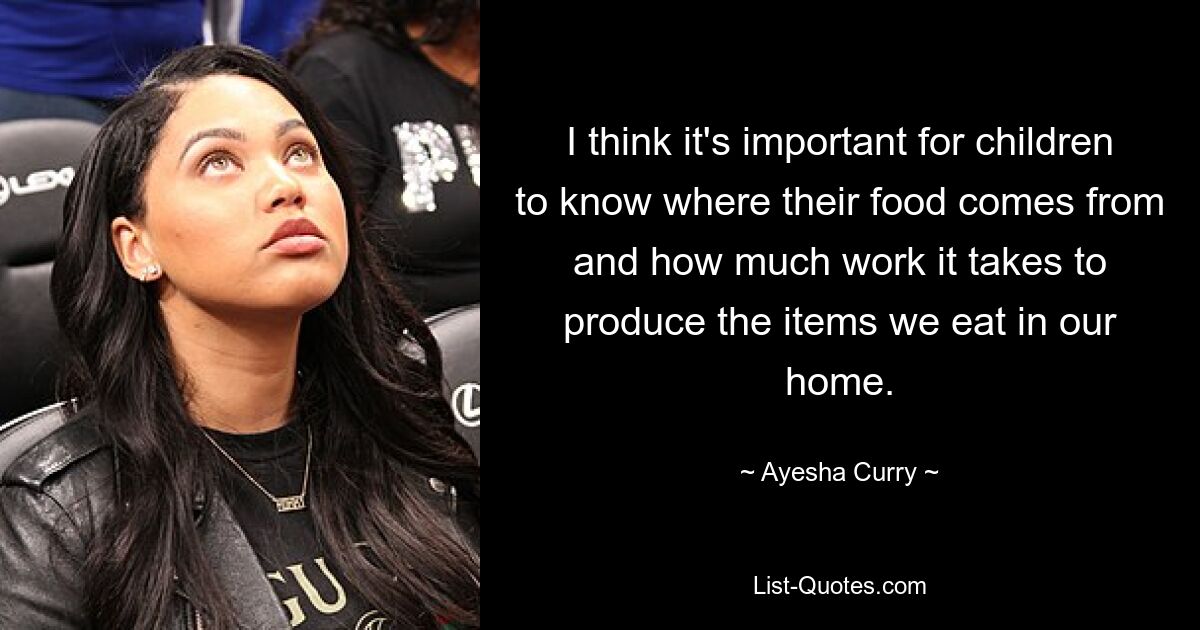 I think it's important for children to know where their food comes from and how much work it takes to produce the items we eat in our home. — © Ayesha Curry