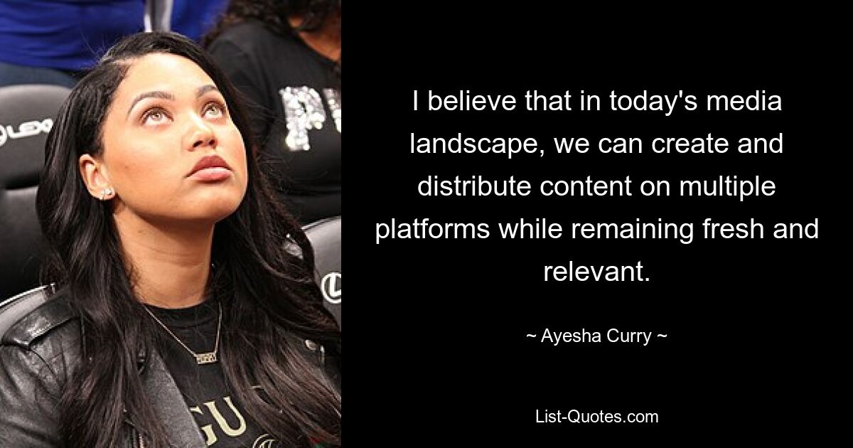 I believe that in today's media landscape, we can create and distribute content on multiple platforms while remaining fresh and relevant. — © Ayesha Curry