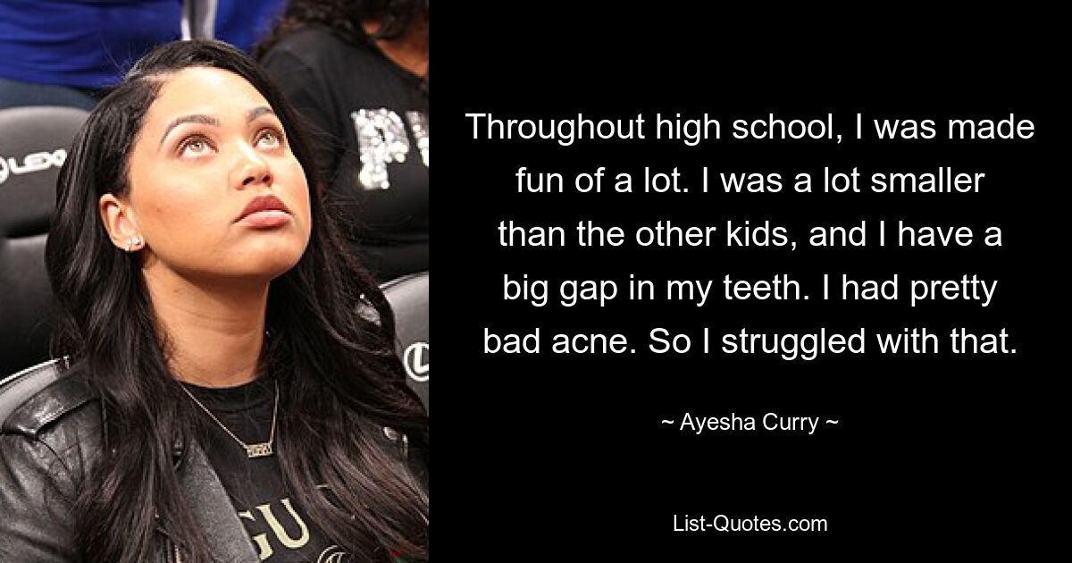 Throughout high school, I was made fun of a lot. I was a lot smaller than the other kids, and I have a big gap in my teeth. I had pretty bad acne. So I struggled with that. — © Ayesha Curry