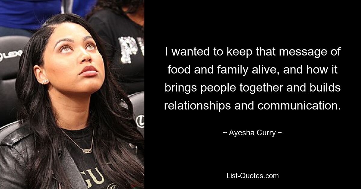 I wanted to keep that message of food and family alive, and how it brings people together and builds relationships and communication. — © Ayesha Curry