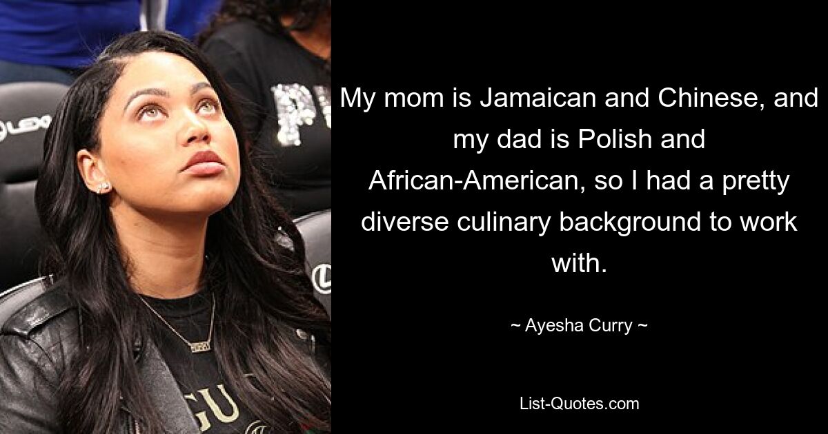 My mom is Jamaican and Chinese, and my dad is Polish and African-American, so I had a pretty diverse culinary background to work with. — © Ayesha Curry