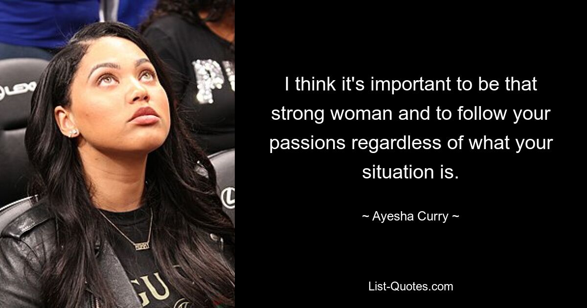 I think it's important to be that strong woman and to follow your passions regardless of what your situation is. — © Ayesha Curry