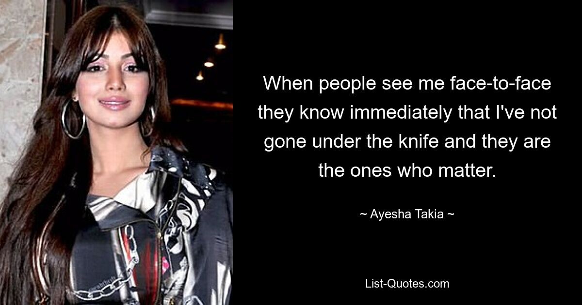 When people see me face-to-face they know immediately that I've not gone under the knife and they are the ones who matter. — © Ayesha Takia