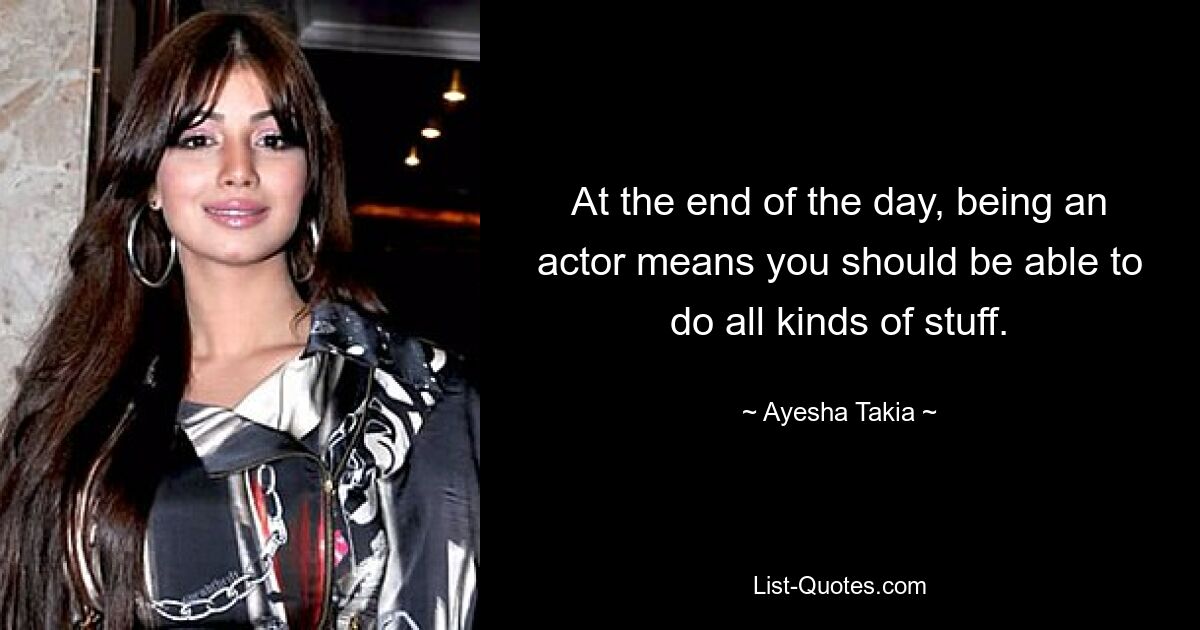 At the end of the day, being an actor means you should be able to do all kinds of stuff. — © Ayesha Takia