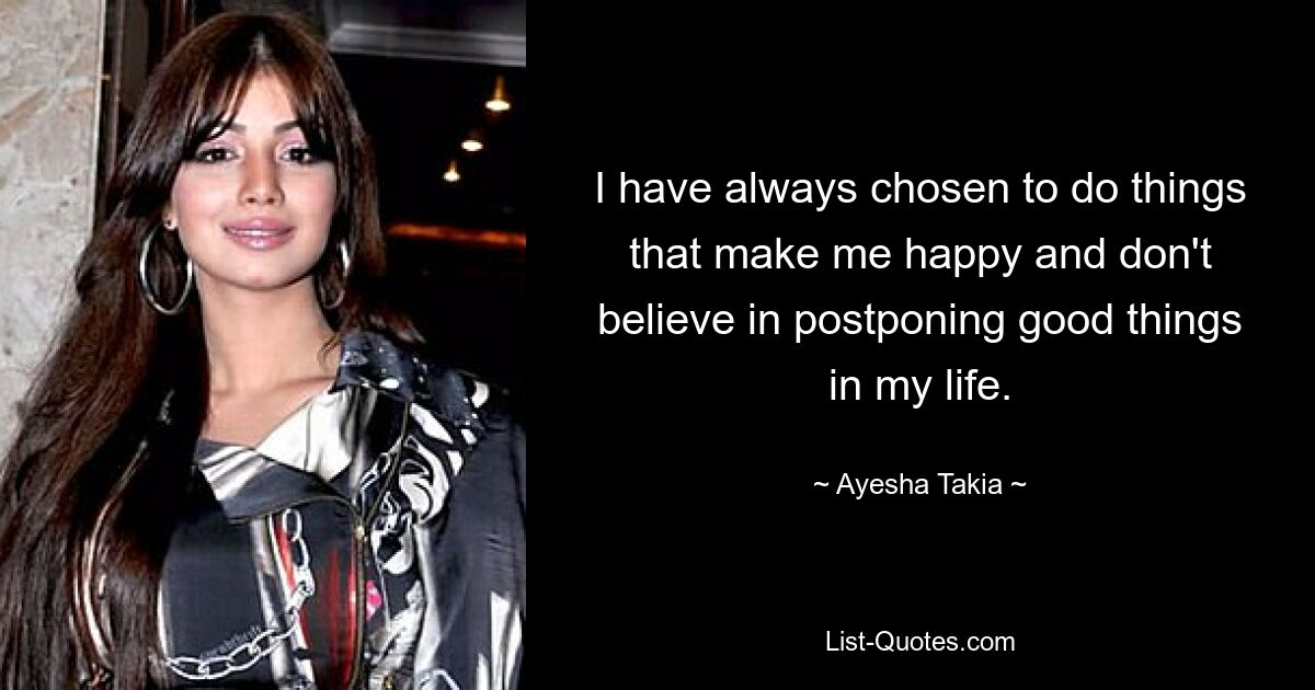 I have always chosen to do things that make me happy and don't believe in postponing good things in my life. — © Ayesha Takia