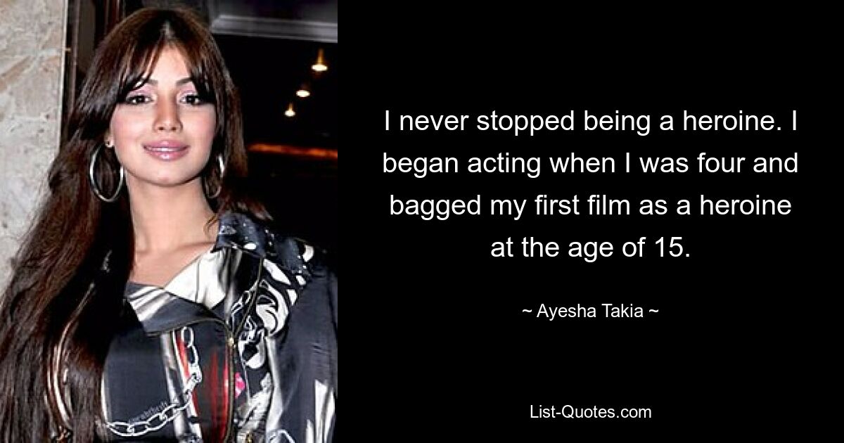 I never stopped being a heroine. I began acting when I was four and bagged my first film as a heroine at the age of 15. — © Ayesha Takia