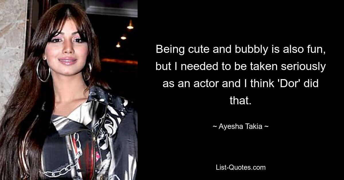 Being cute and bubbly is also fun, but I needed to be taken seriously as an actor and I think 'Dor' did that. — © Ayesha Takia