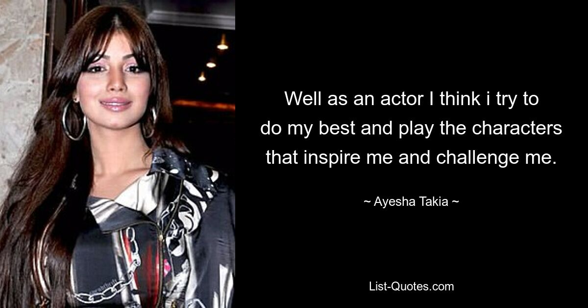 Well as an actor I think i try to do my best and play the characters that inspire me and challenge me. — © Ayesha Takia