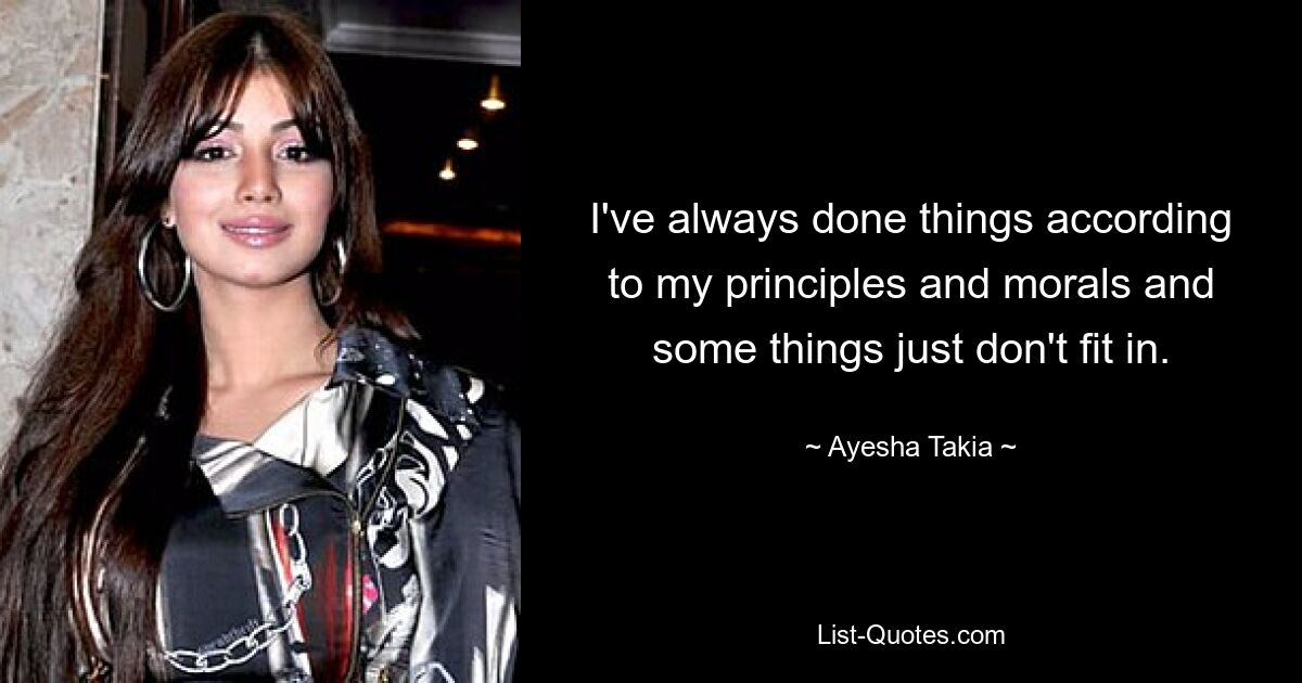 I've always done things according to my principles and morals and some things just don't fit in. — © Ayesha Takia