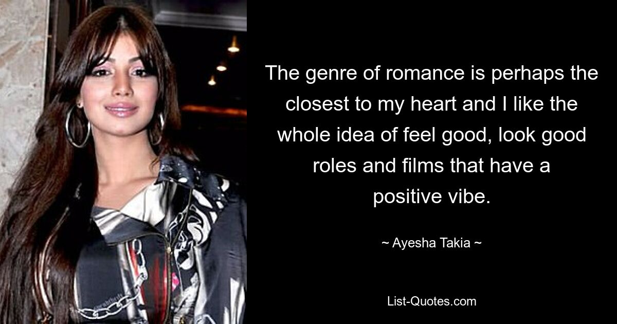 The genre of romance is perhaps the closest to my heart and I like the whole idea of feel good, look good roles and films that have a positive vibe. — © Ayesha Takia