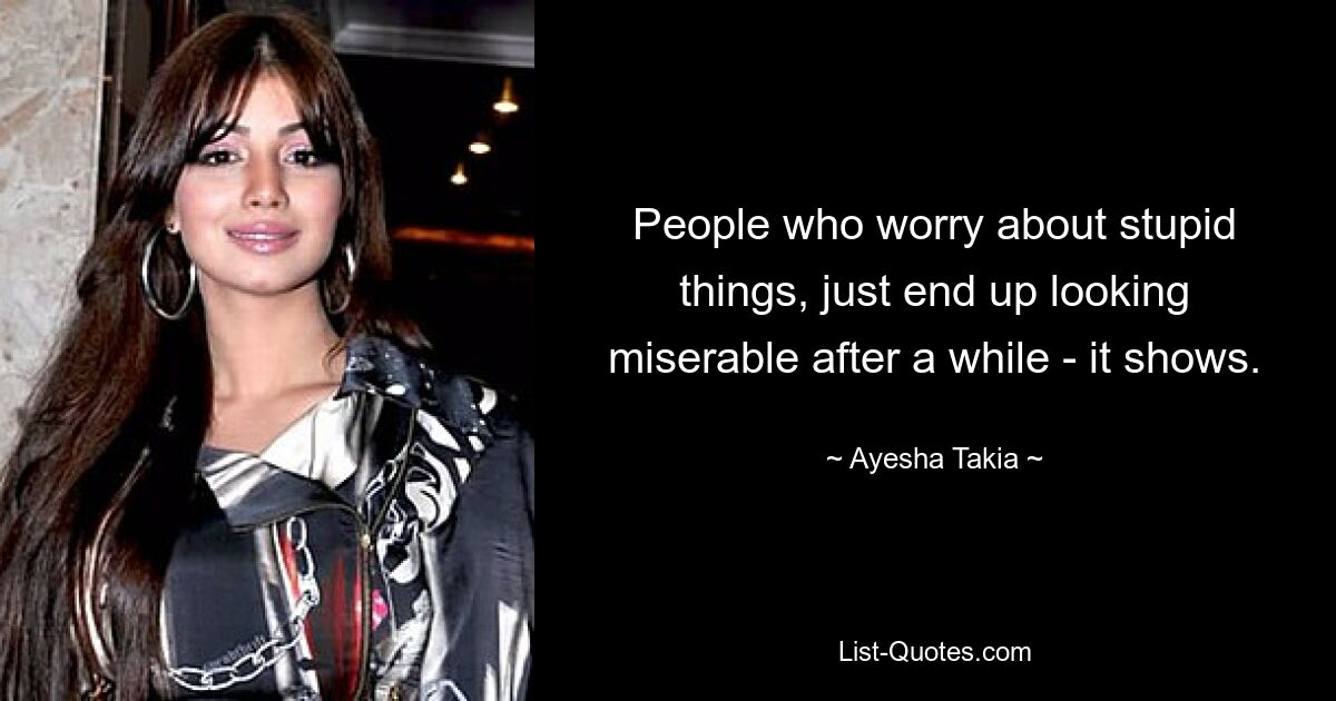 People who worry about stupid things, just end up looking miserable after a while - it shows. — © Ayesha Takia