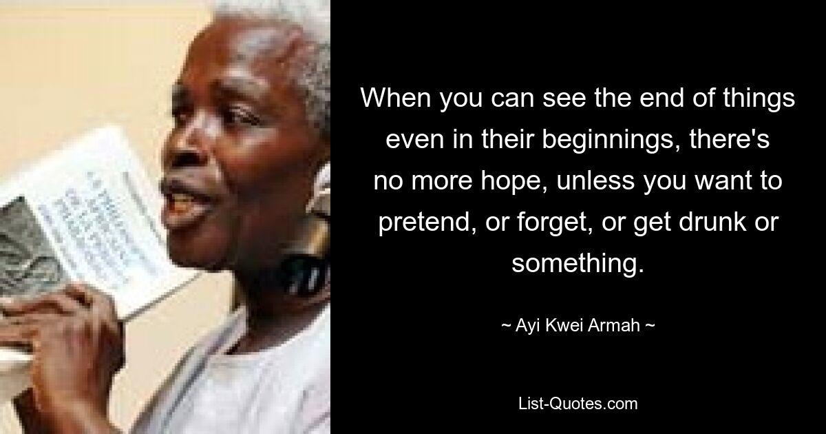 When you can see the end of things even in their beginnings, there's no more hope, unless you want to pretend, or forget, or get drunk or something. — © Ayi Kwei Armah