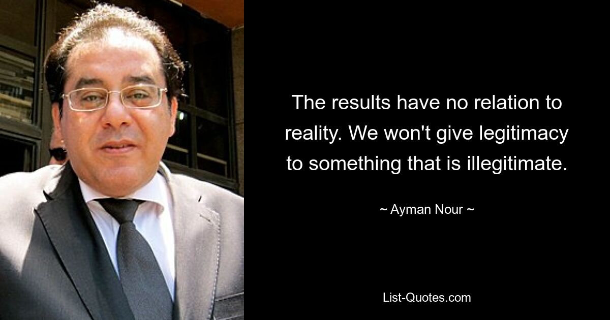 The results have no relation to reality. We won't give legitimacy to something that is illegitimate. — © Ayman Nour