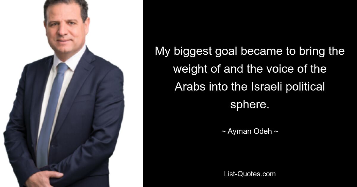 My biggest goal became to bring the weight of and the voice of the Arabs into the Israeli political sphere. — © Ayman Odeh