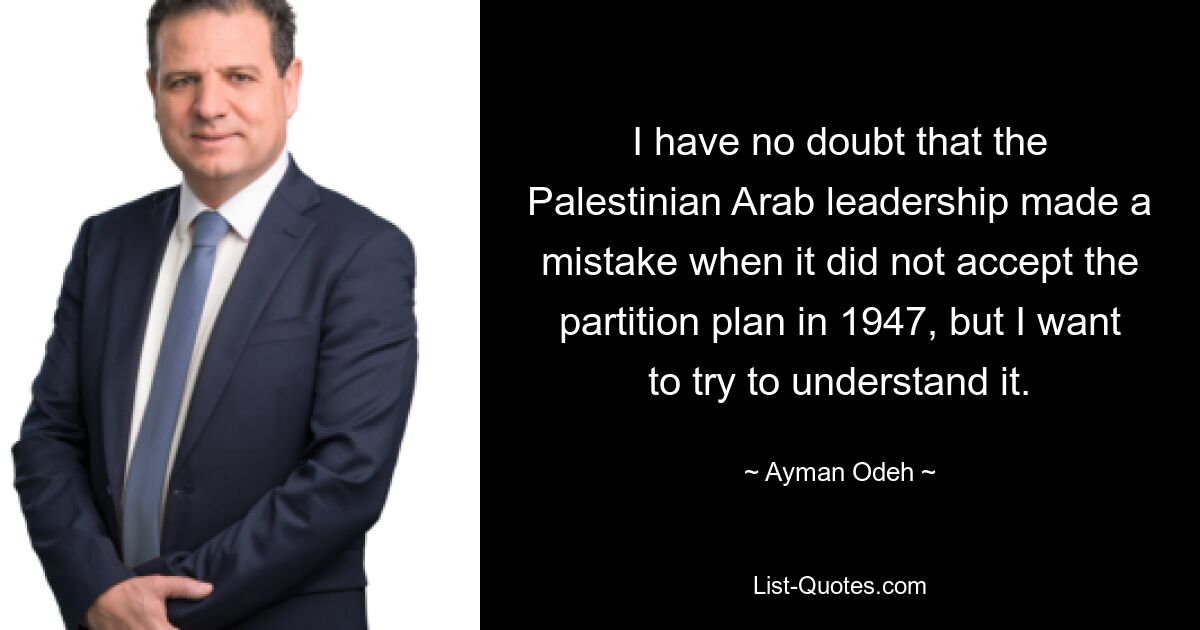 I have no doubt that the Palestinian Arab leadership made a mistake when it did not accept the partition plan in 1947, but I want to try to understand it. — © Ayman Odeh